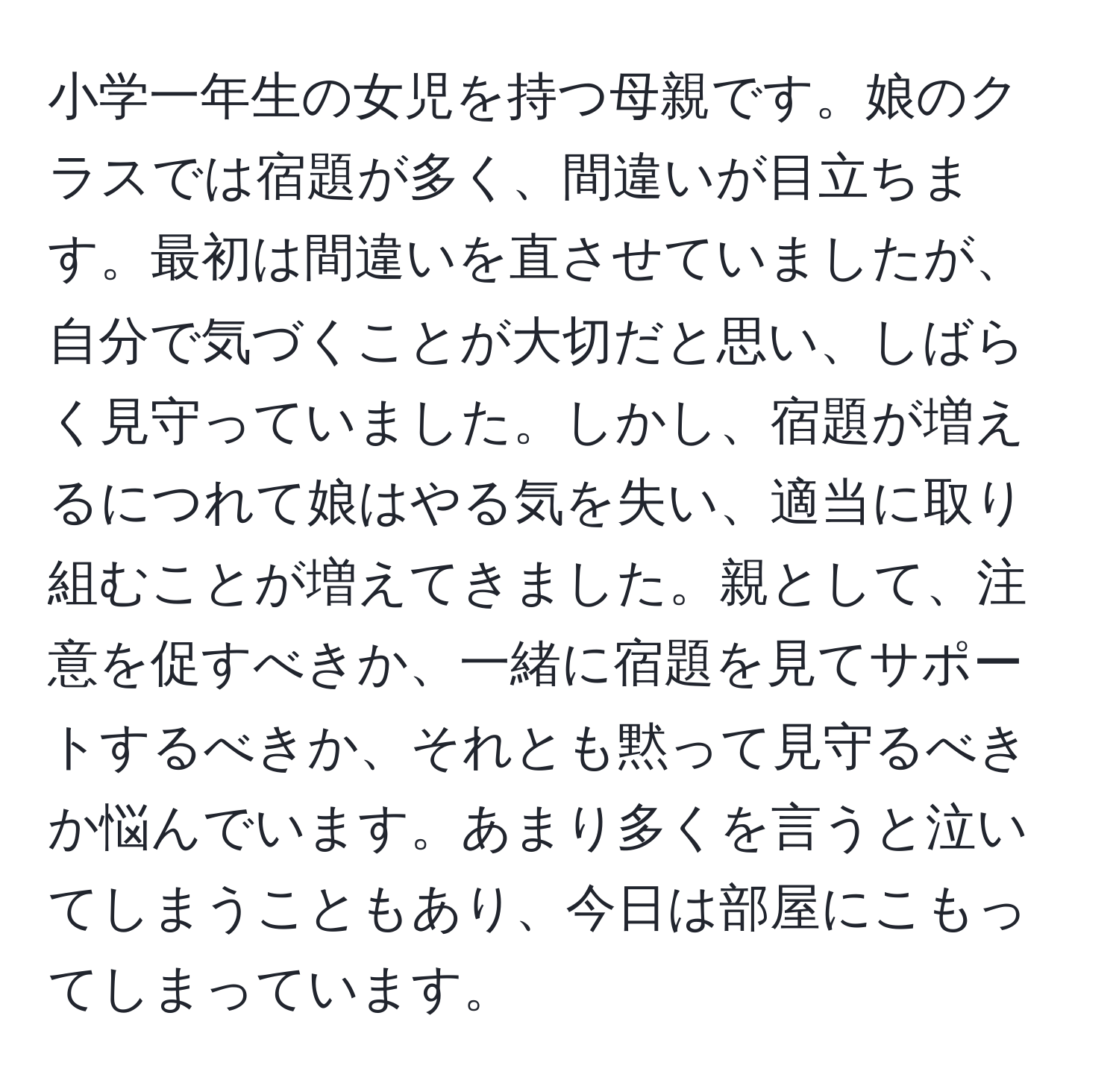 小学一年生の女児を持つ母親です。娘のクラスでは宿題が多く、間違いが目立ちます。最初は間違いを直させていましたが、自分で気づくことが大切だと思い、しばらく見守っていました。しかし、宿題が増えるにつれて娘はやる気を失い、適当に取り組むことが増えてきました。親として、注意を促すべきか、一緒に宿題を見てサポートするべきか、それとも黙って見守るべきか悩んでいます。あまり多くを言うと泣いてしまうこともあり、今日は部屋にこもってしまっています。