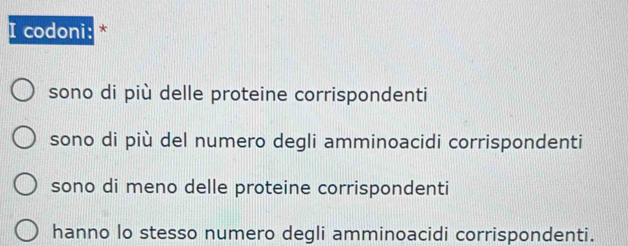 codoni: *
sono di più delle proteine corrispondenti
sono di più del numero degli amminoacidi corrispondenti
sono di meno delle proteine corrispondenti
hanno lo stesso numero degli amminoacidi corrispondenti.