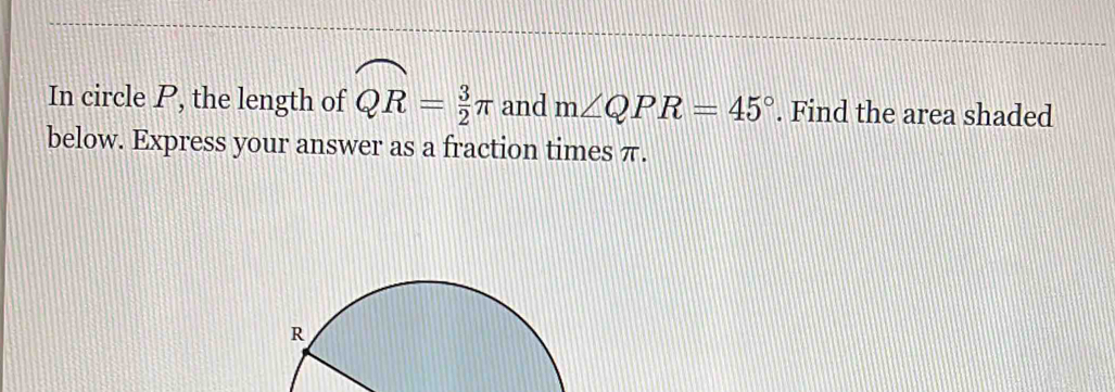 In circle P, the length of widehat QR= 3/2 π and m∠ QPR=45°. Find the area shaded 
below. Express your answer as a fraction times π.