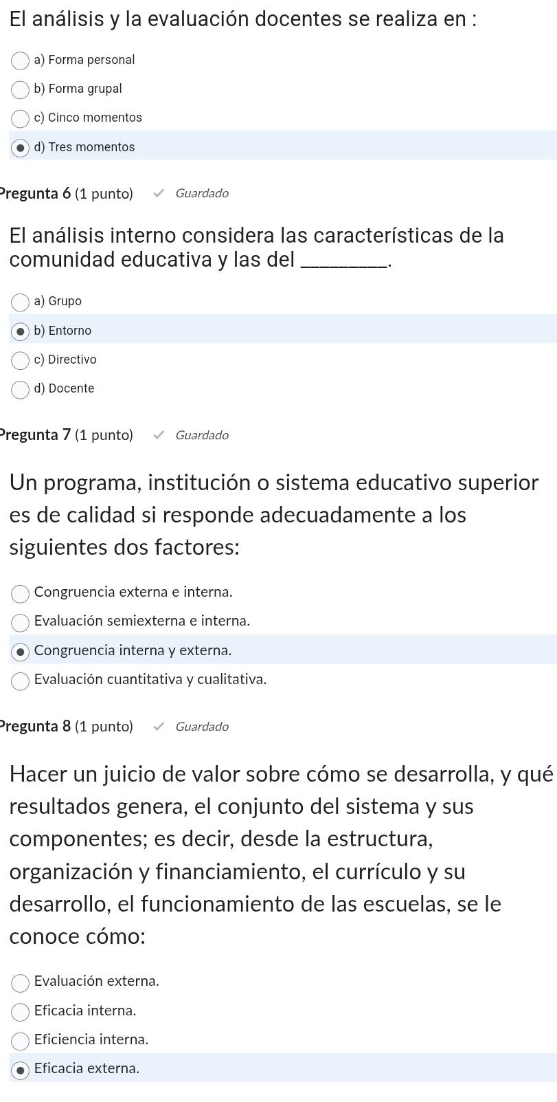 El análisis y la evaluación docentes se realiza en :
a) Forma personal
b) Forma grupal
c) Cinco momentos
d) Tres momentos
Pregunta 6 (1 punto) Guardado
El análisis interno considera las características de la
comunidad educativa y las del_
.
a) Grupo
b) Entorno
c) Directivo
d) Docente
Pregunta 7 (1 punto) Guardado
Un programa, institución o sistema educativo superior
es de calidad si responde adecuadamente a los
siguientes dos factores:
Congruencia externa e interna.
Evaluación semiexterna e interna.
Congruencia interna y externa.
Evaluación cuantitativa y cualitativa.
Pregunta 8 (1 punto) Guardado
Hacer un juicio de valor sobre cómo se desarrolla, y qué
resultados genera, el conjunto del sistema y sus
componentes; es decir, desde la estructura,
organización y financiamiento, el currículo y su
desarrollo, el funcionamiento de las escuelas, se le
conoce cómo:
Evaluación externa.
Eficacia interna.
Eficiencia interna.
Eficacia externa.