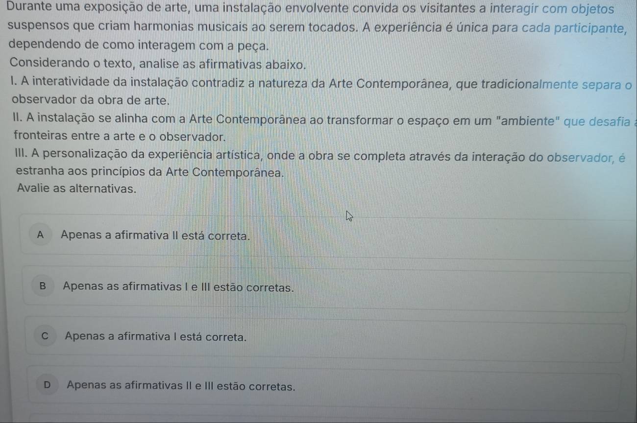 Durante uma exposição de arte, uma instalação envolvente convida os visitantes a interagir com objetos
suspensos que criam harmonias musicais ao serem tocados. A experiência é única para cada participante,
dependendo de como interagem com a peça.
Considerando o texto, analise as afirmativas abaixo.
I. A interatividade da instalação contradiz a natureza da Arte Contemporânea, que tradicionalmente separa o
observador da obra de arte.
II. A instalação se alinha com a Arte Contemporânea ao transformar o espaço em um "ambiente" que desafia
fronteiras entre a arte e o observador.
III. A personalização da experiência artística, onde a obra se completa através da interação do observador, é
estranha aos princípios da Arte Contemporânea.
Avalie as alternativas.
A Apenas a afirmativa II está correta.
B Apenas as afirmativas I e III estão corretas.
C Apenas a afirmativa I está correta.
D Apenas as afirmativas II e III estão corretas.