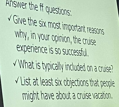 Answer the ff questions: 
Give the six m t important reasons 
why, in your opinion, the cruise 
experience is so successful. 
What is typically included on a cruise? 
s t ast s x ob jection that people 
might have about a cruise vacation.