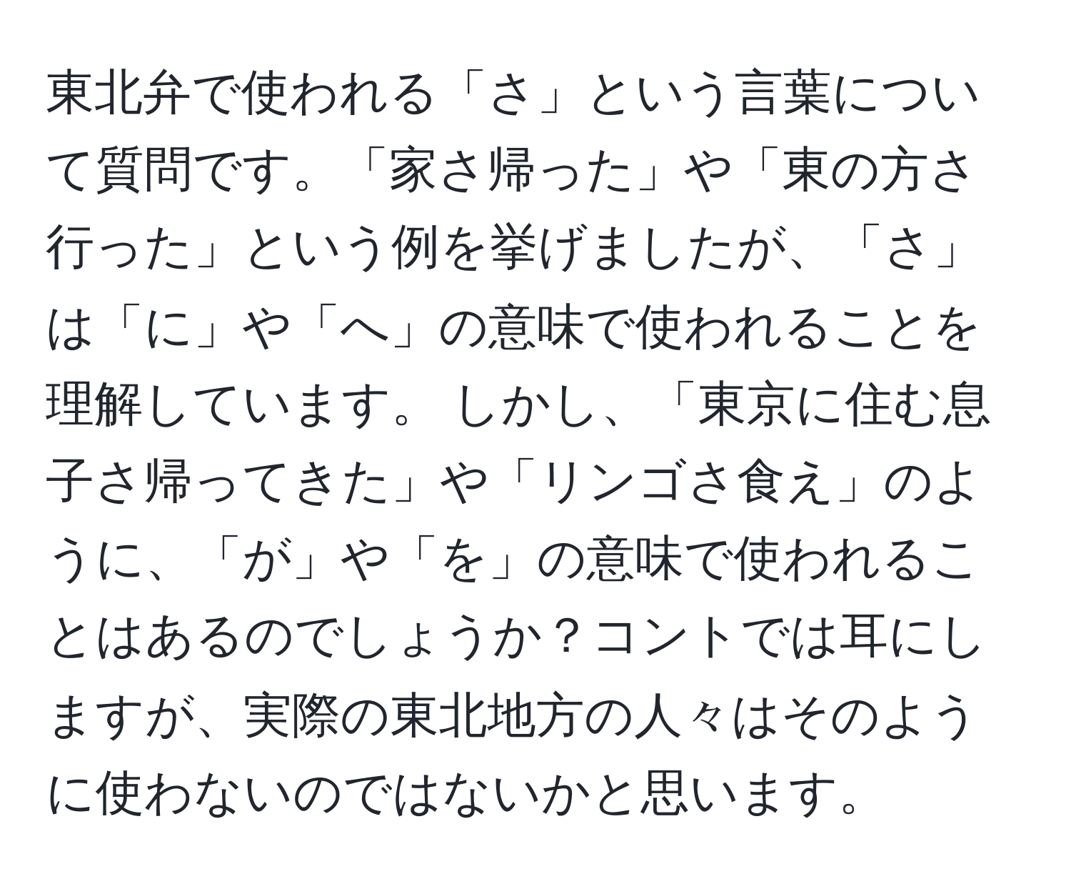 東北弁で使われる「さ」という言葉について質問です。「家さ帰った」や「東の方さ行った」という例を挙げましたが、「さ」は「に」や「へ」の意味で使われることを理解しています。 しかし、「東京に住む息子さ帰ってきた」や「リンゴさ食え」のように、「が」や「を」の意味で使われることはあるのでしょうか？コントでは耳にしますが、実際の東北地方の人々はそのように使わないのではないかと思います。