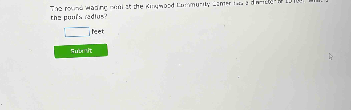 The round wading pool at the Kingwood Community Center has a diameter of 10 feel. W 
the pool's radius?
□ feet
Submit