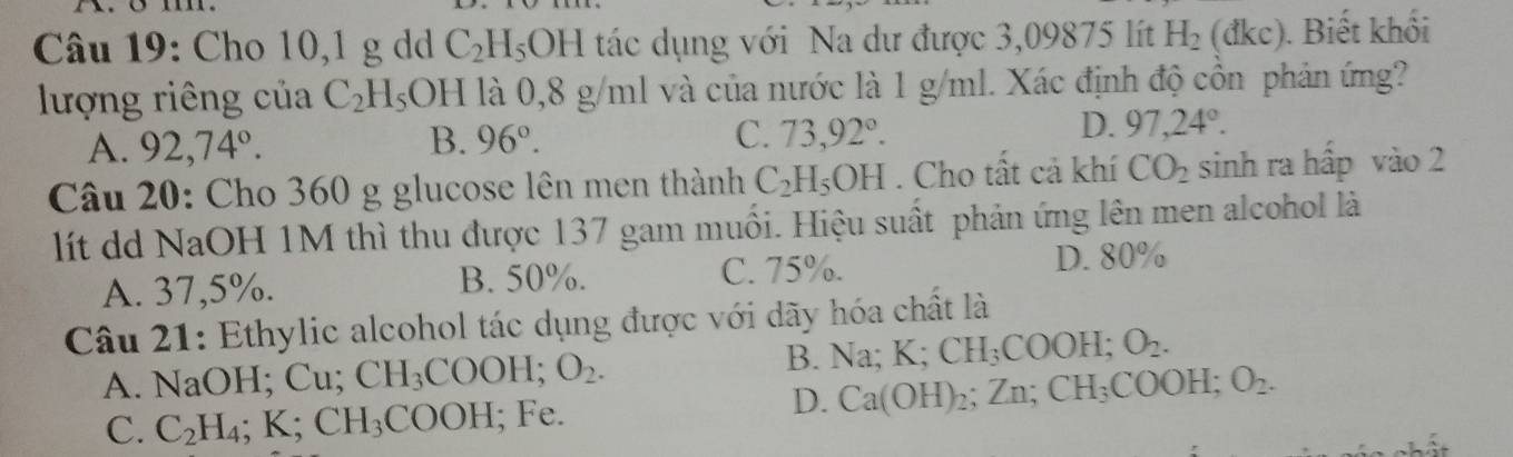 Cho 10,1 g dd C_2H_5OH tác dụng với Na dư được 3,09875 lít H_2(dkc). Biết khối
lượng riêng của C_2H_5OH là 0,8 g/ml và của nước là 1 g/ml. Xác định độ cồn phản ứng?
A. 92,74°. 96°. C. 73,92°. D. 97,24°. 
B.
Câu 20: Cho 360 g glucose lên men thành C_2H_5OH. Cho tất cả khí CO_2 sinh ra hấp vào 2
lít dd NaOH 1M thì thu được 137 gam muối. Hiệu suất phản ứng lên men alcohol là
A. 37,5%. B. 50%. C. 75%. D. 80%
Câu 21: Ethylic alcohol tác dụng được với dãy hóa chất là
A. ] NaOH; Cu CH_3COOH; O_2. B. Na; K; CH_3COOH; O_2.
D. Ca(OH)_2; Zn; CH_3COOH; O_2.
C. C_2H_4; K; CH_3COOH; Fe.