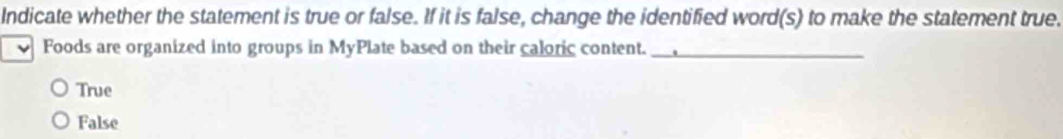 Indicate whether the statement is true or false. If it is false, change the identified word(s) to make the statement true.
Foods are organized into groups in MyPlate based on their caloric content._
True
False