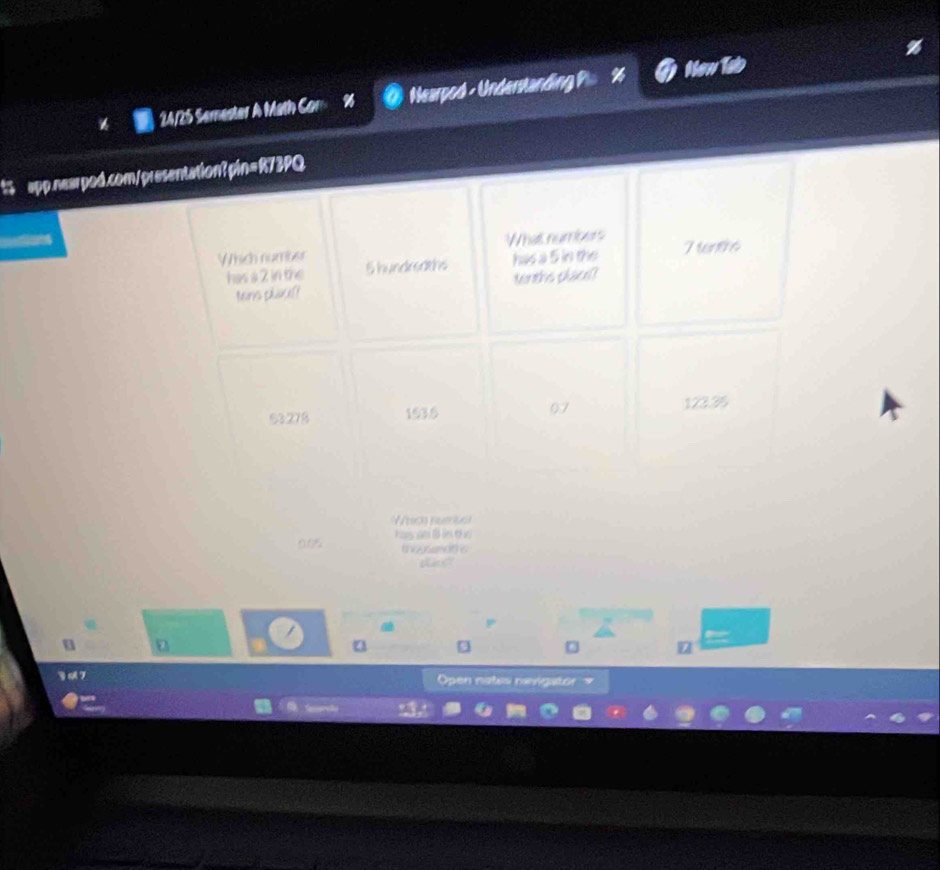 ten
24/25 Semester A Math Cor % Nearpod - Understanding P
t app.nearpod.com/presentation? pin=R73PQ.
What numbers
Which number 5 hundreaths has a 5 in the 7 6
has a 2 in the
Mns pla? tenths place
53278 153.5 07 123.25
hch numo
Na m B in t
t 
a
Open nates nevigaton