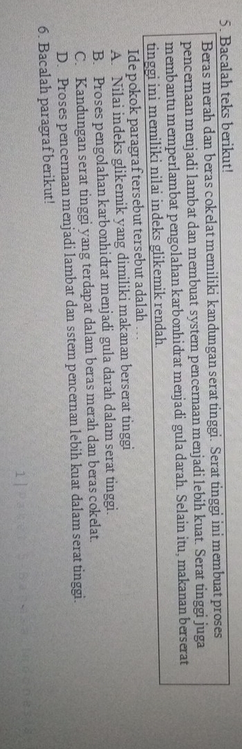Bacalah teks berikut!
Beras merah dan beras cokelat memiliki kandungan serat tinggi. Serat tinggi ini membuat proses
pencernaan menjadi lambat dan membuat system pencernaan menjadi lebih kuat. Serat tinggi juga
membantu memperlambat pengolahan karbonhidrat menjadi gula darah. Selain itu, makanan berserat
tinggi ini memiliki nilai indeks glikemik rendah.
Ide pokok paragraf tersebut tersebut adalah
A. Nilai indeks glikemik yang dimiliki makanan berserat tinggi
B. Proses pengolahan karbonhidrat menjadi gula darah dalam serat tinggi.
C. Kandungan serat tinggi yang terdapat dalam beras merah dan beras cokelat.
D. Proses pencernaan menjadi lambat dan sstem pencernan lebih kuat dalam serat tinggi.
6. Bacalah paragraf berikut!