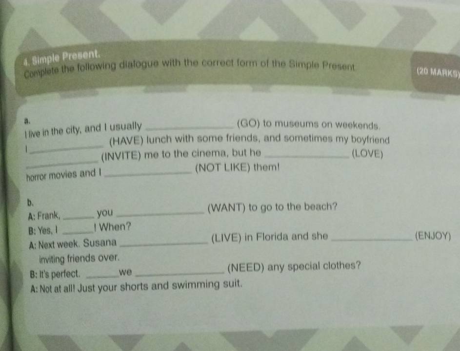 Simple Present. 
Complete the following dialogue with the correct form of the Simple Present 
(20 MARKS) 
a. _(GO) to museums on weekends. 
I live in the city, and I usually 
_ 
(HAVE) lunch with some friends, and sometimes my boyfriend 
_ 
(INVITE) me to the cinema, but he _(LOVE) 
horror movies and I_ 
(NOT LIKE) them! 
b. 
A: Frank, _you _(WANT) to go to the beach? 
B: Yes, I _! When? 
A: Next week. Susana _(LIVE) in Florida and she_ 
(ENJOY) 
inviting friends over. 
B: It's perfect. _we _(NEED) any special clothes? 
A: Not at all! Just your shorts and swimming suit.