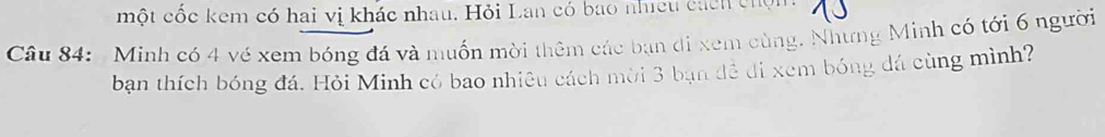 một cốc kem có hai vị khác nhau. Hỏi Lan có bao nhiều cách chọm 
Câu 84: Minh có 4 vé xem bóng đá và muốn mời thêm các bạn di xem cùng. Nhưng Minh có tới 6 người 
ban thích bóng đá. Hỏi Minh có bao nhiêu cách mời 3 bạn đễ đi xem bóng đá cùng mình?