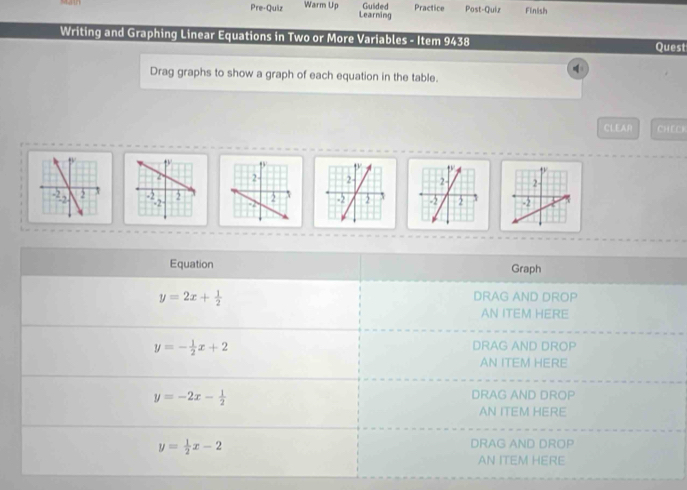 Pre-Quiz Warm Up Guided Practice Post-Quiz Finish 
Learning 
Writing and Graphing Linear Equations in Two or More Variables - Item 9438 Quest 
Drag graphs to show a graph of each equation in the table. 
CLEAA CHECI 



Equation Graph
y=2x+ 1/2  DRAG AND DROP 
AN ITEM HERE
y=- 1/2 x+2
DRAG AND DROP 
AN ITEM HERE
y=-2x- 1/2 
DRAG AND DROP 
AN ITEM HERE
y= 1/2 x-2
DRAG AND DROP 
AN ITEM HERE