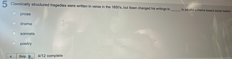 Classically structured tragedies were written in verse in the 1850's, but Ibsen changed his writings to_ to parallel a theme toward social realism.
prose
drama
sonnets
poetry
Skip 4/12 complete