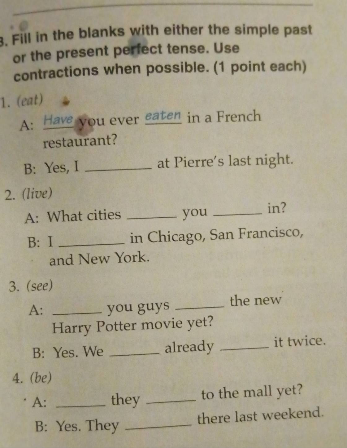 Fill in the blanks with either the simple past 
or the present perfect tense. Use 
contractions when possible. (1 point each) 
1. (eat) 
A: Have you ever eaten in a French 
restaurant? 
B: Yes, I _at Pierre's last night. 
2. (live) 
A: What cities _you_ 
in? 
B: I _in Chicago, San Francisco, 
and New York. 
3. (see) 
A: _you guys_ 
the new 
Harry Potter movie yet? 
B: Yes. We _already _it twice. 
4. (be) 
A: _they _to the mall yet? 
B: Yes. They _there last weekend.