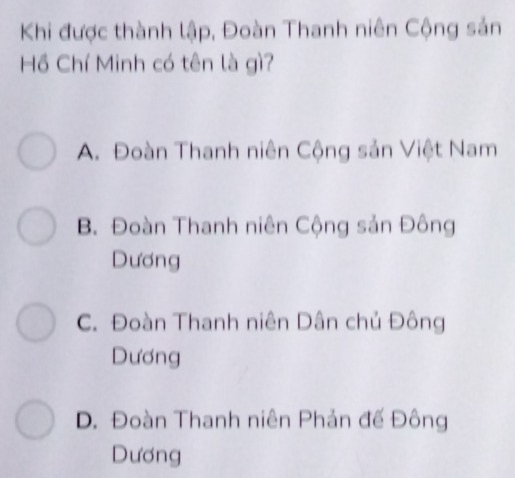 Khi được thành lập, Đoàn Thanh niên Cộng sản
Hồ Chí Minh có tên là gì?
A. Đoàn Thanh niên Cộng sản Việt Nam
B. Đoàn Thanh niên Cộng sản Đông
Dương
C. Đoàn Thanh niên Dân chủ Đông
Dương
D. Đoàn Thanh niên Phản đế Đông
Dương