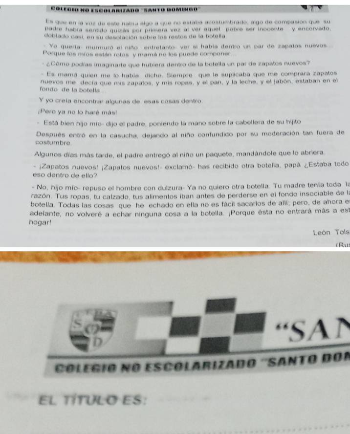 Colegio no escolarizado ''Santo doming'''
Es que en la voz de este nabía algo a que no estaba acostumbrado; algo de compasión que su
Dadre había sentido quizás por primera vez al ver aquel pobre ser inocente  y encorvado.
doblado casi, en su desolación sobre los restos de la botella
Yo quería- murmuró el niño entretanto- ver si había dentro un par de zapatos nuevos...
Porque los míos están rotos y mamá no los puede componer
* ¿Cómo podías imaginarte que hubiera dentro de la botella un par de zapatos nuevos?
- Es mamá quien me lo había dicho. Siempre que le suplicaba que me comprara zapatos
nuevos me decía que mis zapatos, y mis ropas, y el pan, y la leche, y el jabón, estaban en el
fondo de la botella
Y yo creía encontrar algunas de esas cosas dentro
¡Pero ya no lo harè más!
- Está bien hijo mío- dijo el padre, poniendo la mano sobre la cabellera de su hijito
Después entró en la casucha, dejando al niño confundido por su moderación tan fuera de
costumbre.
Algunos días más tarde, el padre entregó al niño un paquete, mandándole que lo abriera
¡Zapatos nuevos! ¡Zapatos nuevos!- exclamó- has recibido otra botella, papá ¿Estaba todo
eso dentro de ello?
- No, hijo mío- repuso el hombre con dulzura- Ya no quiero otra botella. Tu madre tenía toda la
razón. Tus ropas, tu calzado, tus alimentos iban antes de perderse en el fondo insociable de la
botella. Todas las cosas que he echado en ella no es fácil sacarlos de allí; pero, de ahora e
adelante, no volveré a echar ninguna cosa a la botella. ¡Porque ésta no entrará más a est
hogar!
León Tois
(Ru
“SA”
Colegio no escólarizado ''Santo dor
EL TÍTULO ES: