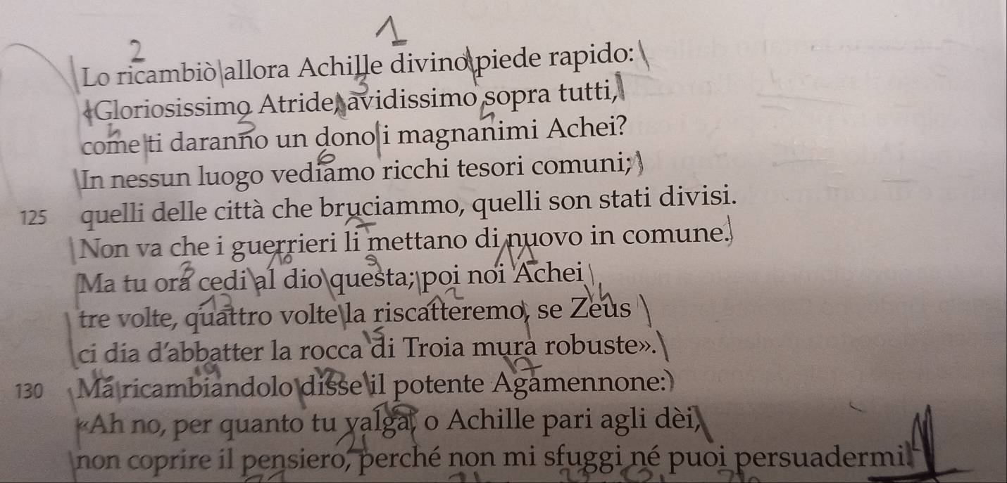 Lo ricambió allora Achille divino piede rapido: 
«Gloriosissimo Atride, avidissimo sopra tutti, 
come ti daranno un dono i magnanimi Achei? 
In nessun luogo vediamo ricchi tesori comuni;)
125 quelli delle città che bruciammo, quelli son stati divisi. 
Non va che i guerrieri li mettano di nuovo in comune. 
Ma tu ora cedi al dio questa; poi noi Achei 
tre volte, quattro volte la riscatteremo, se Zeus 
ci dia d'abbatter la rocca di Troia mura robuste».
130 Má ricambiandolo disse il potente Agamennone: 
Ah no, per quanto tu yalga, o Achille pari agli dèi 
non coprire il pensiero, perché non mi sfuggi né puoi persuadermil