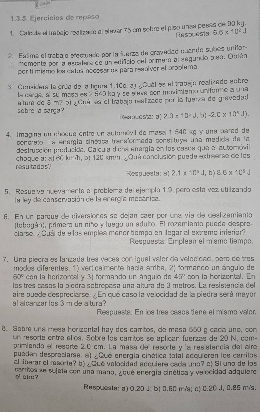 Ejercicios de repaso
1. Calcula el trabajo realizado al elevar 75 cm sobre el piso unas pesas de 90 kg.
Respuesta: 6.6* 10^2J
2. Estima el trabajo efectuado por la fuerza de gravedad cuando subes unifor-
memente por la escalera de un edificio del primero al segundo piso. Obtén
por ti mismo los datos necesarios para resolver el problema.
3. Considera la grúa de la figura 1.10c. a) ¿Cuál es el trabajo realizado sobre
la carga, si su masa es 2 540 kg y se eleva con movimiento uniforme a una
altura de 8 m? b) ¿Cuál es el trabajo realizado por la fuerza de gravedad
sobre la carga? , b) -2.0* 10^5J).
Respuesta: a) 2.0* 10^5 J
4. Imagina un choque entre un automóvil de masa 1 540 kg y una pared de
concreto. La energía cinética transformada constituye una medida de la
destrucción producida. Calcula dicha energía en los casos que el automóvil
choque a: a) 60 km/h, b) 120 km/h. ¿Qué conclusión puede extraerse de los
resultados?
Respuesta: a) 2.1* 10^5J ,b) 8.6* 10^5J
5. Resuelve nuevamente el problema del ejemplo 1.9, pero esta vez utilizando
la ley de conservación de la energía mecánica.
6. En un parque de diversiones se dejan caer por una vía de deslizamiento
(tobogán), primero un niño y luego un adulto. El rozamiento puede despre-
ciarse. ¿Cuál de ellos emplea menor tiempo en llegar al extremo inferior?
Respuesta: Emplean el mismo tiempo.
7. Una piedra es lanzada tres veces con igual valor de velocidad, pero de tres
modos diferentes: 1) verticalmente hacia arriba, 2) formando un ángulo de
60° con la horizontal y 3) formando un ángulo de 45° con la horizontal. En
los tres casos la piedra sobrepasa una altura de 3 metros. La resistencia del
aire puede despreciarse. ¿En qué caso la velocidad de la piedra será mayor
al alcanzar los 3 m de altura?
Respuesta: En los tres casos tiene el mismo valor.
8. Sobre una mesa horizontal hay dos carritos, de masa 550 g cada uno, con
un resorte entre ellos. Sobre los carritos se aplican fuerzas de 20 N, com-
primiendo el resorte 2.0 cm. La masa del resorte y la resistencia del aire
pueden despreciarse. a) ¿Qué energía cinética total adquieren los carritos
al liberar el resorte? b) ¿Qué velocidad adquiere cada uno? c) Si uno de los
carritos se sujeta con una mano, ¿qué energía cinética y velocidad adquiere
el otro?
Respuesta: a) 0.20 J; b) 0.60 m/s; c) 0.20 J, 0.85 m/s.