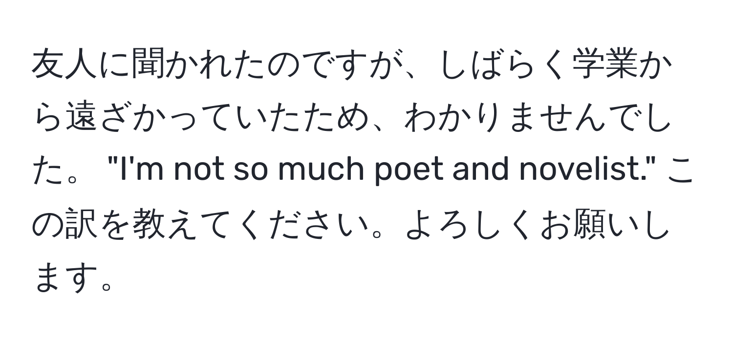 友人に聞かれたのですが、しばらく学業から遠ざかっていたため、わかりませんでした。 "I'm not so much poet and novelist." この訳を教えてください。よろしくお願いします。