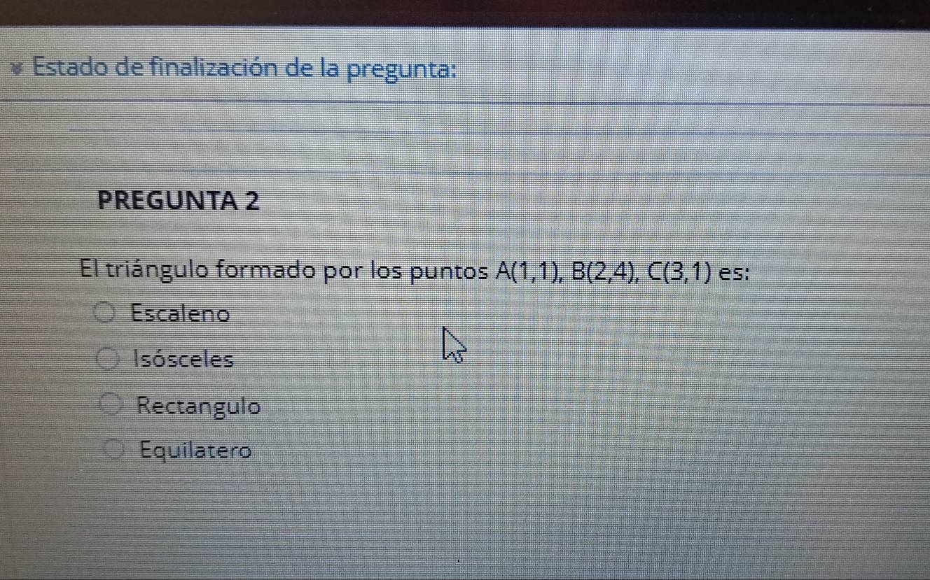 Estado de finalización de la pregunta:
PREGUNTA 2
El triángulo formado por los puntos A(1,1), B(2,4), C(3,1) es:
Escaleno
Isósceles
Rectangulo
Equilatero