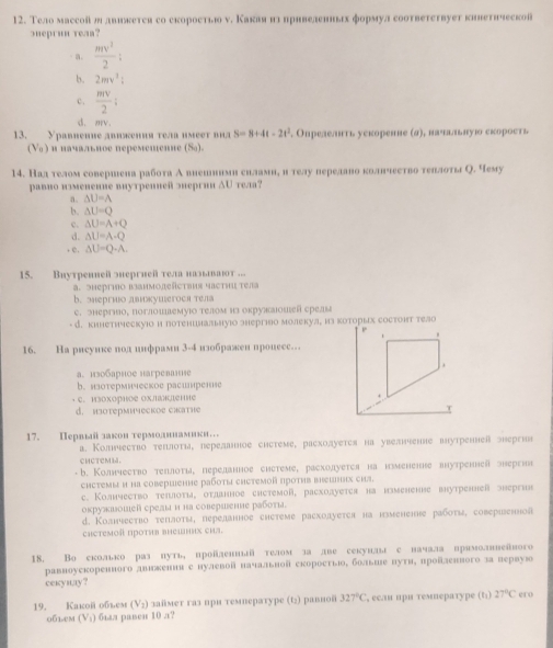 Тело массой ш лвикетея со скороетью ν. Какая нл привеленньах формул соответетвует кинетнческо
5ueprun reaa?
· a.  mv^2/2 :
b. 2mv^2:
c.  mv/2 :
d. mv.
13. Уравнеnие двиœения тела имеет виa S=8+4t-2t^2. Опрелелнть уекоренне (σ), вачлньную скорость
(V ) и иачальное перемешелие (S).
14. Над телом совершена работа А вненннми снламнη ителу перелано колнчеетво теллоты О. Чему
pавио изменеиие виутреnиeñ эергии ΔU тел?
a. △ U=A
b. △ U=Q
c. △ U=A+Q
d. △ U=A-Q
, e. △ U=Q-A.
15. Buутренней энергией тела нальваιт ..
a. эhергηо ванмодеñcτвия часτηи τела
b. энергио двкушегося тела
C. энергэо, поглошвемуюо τелом нз окрулаιοшей срелы
- d. кинетическуюо и потенцлальнуюо энергιяо молекуя, из которых состонт тело
16. Hа рисуике пол инфрами 3-4 изображен нронесе…
a. изобарное нагреване
b.язотермическое расилрен
C. изохорное ΟхΙλденне
d. hoTeрMичeCKOE CHathe
17. Πералый закон термолннамики 
a. Колμчество теπлоτя, переланное системе, расхолуется на увелченне внутреннеа энергиа
CHCTEMM.
b. Колнчество теллоτы, переднное снстеме, расхолуется на нмененне внутренней знергиа
chстемы и на cоbершение рабοτы сΗстемοй πроτив вешнηх сhа.
c. Колнчество теπлоτη, отданное снстемой, расхоауется на нзмененве внутренней эhергиe
оκружвошей срелы и на совершение рабοτι.
d. Κоанчество τеплοτы, переданное сhетеме расхоауется на нмененне рабτы, соверιенй
снстемоя проτив внешних сил.
18. Во еколько раз путь, пройленный телом за лве секунлылсвачала вримолввейвого
равноуекоренного двлкенни е нулевой начальной скоростьюо, больше вути, πройленвого за лервуюо
cekyalay?
19. Kakoii oбlest (V_2) займет газ при температуре (t₂) равной 327°C , если нри темературе (い) 27°C ero
обьем (V₃) был равен 10 л?