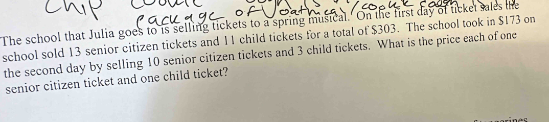 The school that Julia goes to is selling tickets to a spring musical. On the first day of ticket sales the 
school sold 13 senior citizen tickets and 1 1 child tickets for a total of $303. The school took in $173 on 
the second day by selling 10 senior citizen tickets and 3 child tickets. What is the price each of one 
senior citizen ticket and one child ticket?