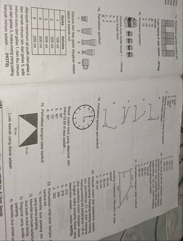 Dira Dira 14. Perhatikan gambar benkut ini!
a ayah
a 100cm^2
b ibu c nenek
ang
bali 23,
b 150cm^2
d adik
C 200cm^2
17. Gambar di bawah ini yang merupakan 250cm^2
sudut tumpul adalah
20. Pada dinding taman terdaset hisson
Luas bidang di atas adalah ... persegi 8. c berbentuk layang-layang. Lias haean   an pa n y  n g  saian a ạ t  
satuan. 5 diagonalnya 120 cm. maka panjan
12
C. 14 b 13
diagonal yang lain adalah 
A B
a. 100 cm
b. F
d 15 b 95 cm
15. Perhatikan gambar! c. 90 cm
d. 85 cm
D 21. Perhatikan bangun datar benkut
c.
G 
Volume susu kotak besar = ... volume
susu kotak kecil
a. 1 d.
b. 2  Keliling trapesium siku-siku di atas
c. 3 adalah a. 20 cm
4 b. 30 cm
k
16. Perhatikan gambar! 18. Perhalikan gambar jam berikut! c. 10 cm d. 40 cm
i1 12
22. Sebuah kolam ikan berbentuk seperti
10 2
layang-layang, Panjang masing-masing
9 3 sisi pendeknya 21 m dan panjan
8 4 masing-masing sisi panjangnya =26m
Jika sekeliling kolam dipagari kawat
6 5
Volume dari tiap gelas disajikan dalam 3 tinqkat, maka panjang kawat yang
tabel di bawah ini! Besar sudut kecil yang dibentuk dari diperlukan adalah .... meter (HOTS)
a. 270
pukul 03.00 di atas adalah ....
a. 30°
b. 278
b. 40° c. 280
c. 75° d. 282
d. 90° 23. Perhatikan sifat-sifat bangun d
et berikut ini!
19. Perhatikan bangun datar berikut! 1) Memiliki dua pasang sisi
yang sama panjang.
2) Memiliki dua buah sudut tu
Jika ayah meminum air putih dari gelas 2
dan nenek minum teh dari gelas 5, adikdua buah sudut lancip.
3) Diagonal yang dimiliki 
minum susu dari gëlas 1, dan ibu minum 
jus dari gelas 3, maka orang yang palingpanjang.
banyak minum adalah ... (HOTS) Luas daerah yang diarsir adalah .... 4) Memiliki dua simetri p
l 6 / Smt. Genap