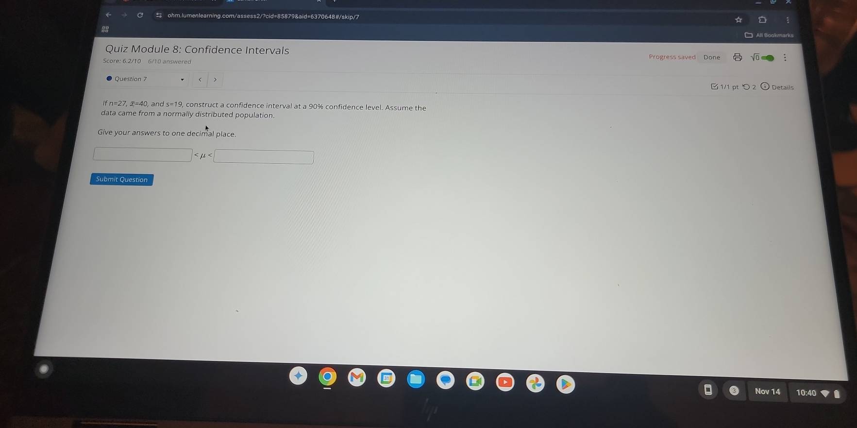 com/assess2/?cid=85879&aid=6370648#/skip/7 
88 
Quiz Module 8: Confidence Intervals 
Score: 6.2/10 6/10 answered Progress saved Done 
Details
eta =27, overline x=4C 0, and s=19, construct a confidence interval at a 90% confidence level. Assume the 
data came from a normally distributed population. 
Give your answers to one decimal place.
□
Submit Question 
Nov 14 10:4