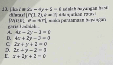 Jika lequiv 2x-4y+5=0 adalah bayangan hasil
dilatasi [P(1,2), k=2] dilanjutkan rotasi
[O(0,0),θ =90°] , maka persamaan bayangan
garis l adalah...
A. 4x-2y-3=0
B. 4x+2y-3=0
C. 2x+y+2=0
D. 2x+y-2=0
E. x+2y+2=0