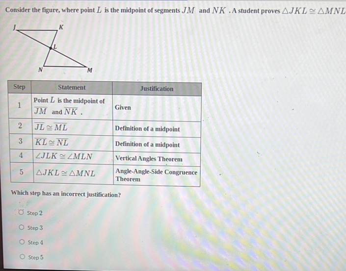 Consider the figure, where point L is the midpoint of segments JM and NK. A student proves △ JKL≌ △ MNL
Which step has an incorrect justification?
Step2
Step3
Step4
Step5