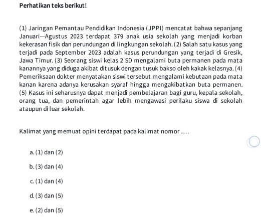 Perhatikan teks berikut!
(1) Jaringan Pemantau Pendidikan Indonesia (JPPI) mencatat bahwa sepanjang
Januari—Agustus 2023 terdapat 379 anak usia sekolah yang menjadi korban
kekerasan fisik dan perundungan di lingkungan sekolah. (2) Salah satu kasus yang
terjadi pada September 2023 adalah kasus perundungan yang terjadi di Gresik,
Jawa Timur. (3) Seorang siswi kelas 2 SD mengalami buta permanen pada mata
kanannya yang diduga akibat ditusuk dengan tusuk bakso oleh kakak kelasnya. (4)
Pemeriksaan dokter menyatakan siswi tersebut mengalami kebutaan pada mata
kanan karena adanya kerusakan syaraf hingga mengakibatkan buta permanen.
(5) Kasus ini seharusnya dapat menjadi pembelajaran bagi guru, kepala sekolah,
orang tua, dan pemerintah agar lebih mengawasi perilaku siswa di sekolah
ataupun diluar sekolah.
Kalimat yang memuat opini terdapat pada kalimat nomor ....
a. (1) dan(2)
b. (3) dan(4)
c. ( 1) dan(4)
d. ( 3) dan(5)
e. (2) dan(5)