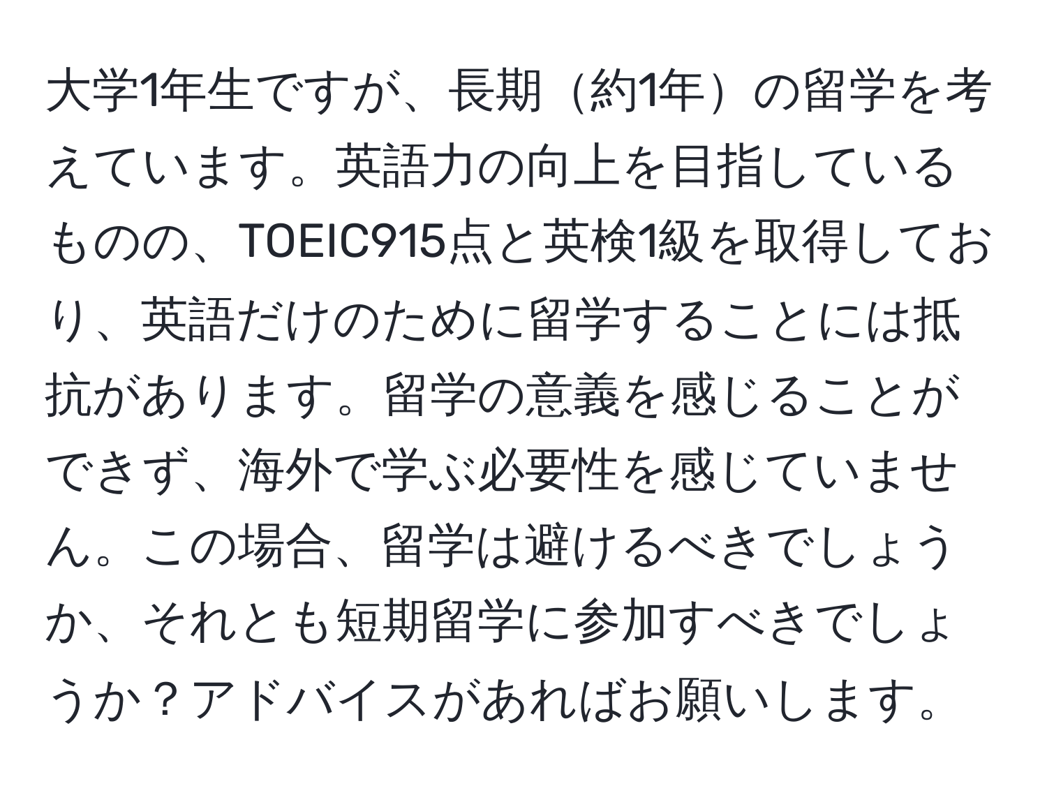 大学1年生ですが、長期約1年の留学を考えています。英語力の向上を目指しているものの、TOEIC915点と英検1級を取得しており、英語だけのために留学することには抵抗があります。留学の意義を感じることができず、海外で学ぶ必要性を感じていません。この場合、留学は避けるべきでしょうか、それとも短期留学に参加すべきでしょうか？アドバイスがあればお願いします。