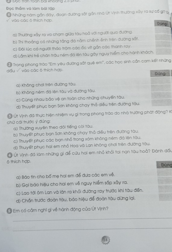 Đọc trận toàn bài koàng 2à P 
Đọc thầm và làm bài tập
Ở Những năm gần đây, đoạn đường sắt gần nhà Út Vịnh thường xây ra sự cố gi? B
/ vào các ô thích hợp. Đúng
a) Thường xảy ra va chạm giữa tàu hoả với người qua đường.
b) Thi thoảng có những tảng đá nằm chênh ênh trên đường sắt.
c) Đôi lúc có người tháo trộm các ốc vít gắn các thanh ray.
d) Lầm khi trẻ chăn trâu ném đá lên tàu gây nguy hiểm cho hành khách.
2 Trong phong trào "Em yêu đường sắt quê em", các học sinh cần cam kết những
dấu √ vào các ô thích hợp.
Đúng
a) Không chơi trên đường tàu.
b) Không ném đá lên tàu và đường tàu.
c) Cùng nhau bảo vệ an toàn cho những chuyến tàu.
d) Thuyết phục bạn Sơn không chạy thả diều trên đường tàu.
Ở Ứt Vịnh đã thực hiện nhiệm vụ gì trong phong trào do nhà trường phát động? Ki
chữ cái trước ý đúng:
a) Thường xuyên theo dõi tiếng côi tàu.
b) Thuyết phục bạn Sơn không chạy thả diều trên đường tàu.
c) Thuyết phục các bạn nhỏ trong xóm không ném đá lên tàu.
d) Thuyết phục hai em nhỏ Hoa và Lan không chơi trên đường tàu.
L Út Vịnh đã làmn những gì để cứu hai em nhỏ khỏi tai nạn tàu hoả? Đánh dấu
ô thích hợp,
Đúng
a) Báo tin cho bố mẹ hai em để đưa các em về.
b) Gọi báo hiệu cho hai em về nguy hiểm sắp xảy ra.
c) Lao tới ôm Lan và lăn ra khỏi đường ray trước khi tàu đến.
d) Chần trước đoàn tàu, báo hiệu để đoàn tàu dừng lại.
E Em có cảm nghĩ gì về hành động của Út Vịnh?
_
_
14