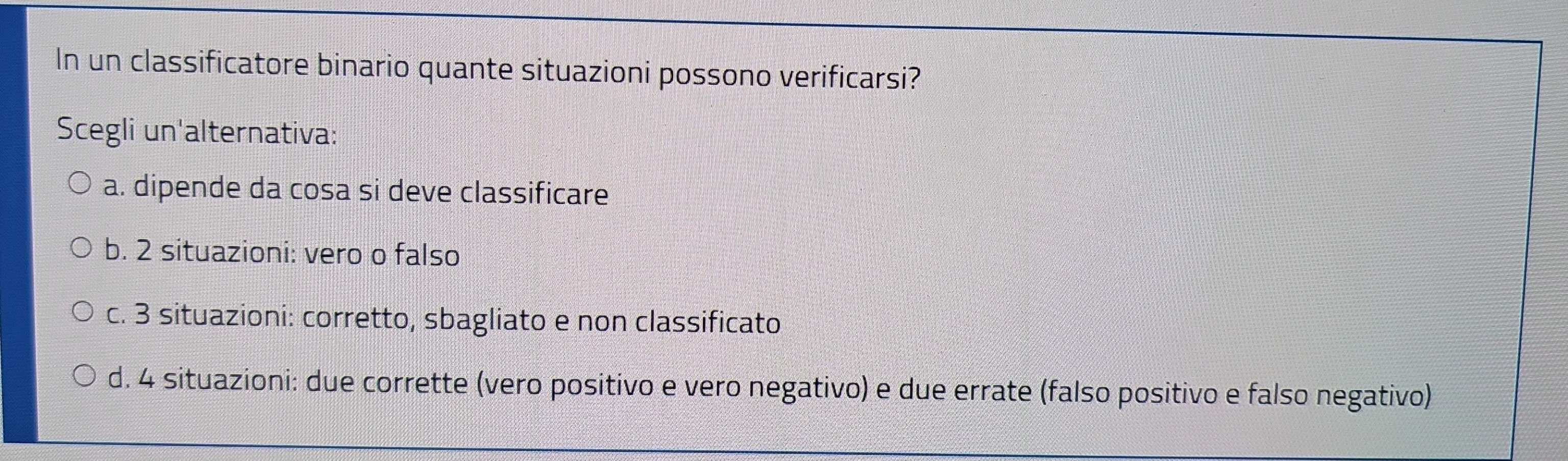 In un classificatore binario quante situazioni possono verificarsi?
Scegli un'alternativa:
a. dipende da cosa si deve classificare
b. 2 situazioni: vero o falso
c. 3 situazioni: corretto, sbagliato e non classificato
d. 4 situazioni: due corrette (vero positivo e vero negativo) e due errate (falso positivo e falso negativo)