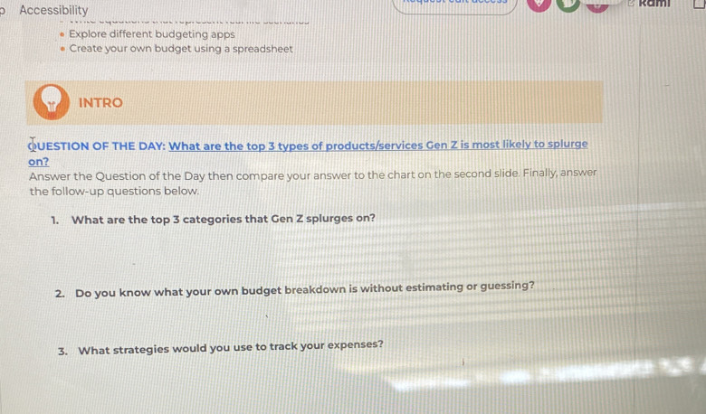 Accessibility ² kamı 
Explore different budgeting apps 
Create your own budget using a spreadsheet 
INTRO 
QUESTION OF THE DAY : What are the top 3 types of products/services Gen Z is most likely to splurge 
on? 
Answer the Question of the Day then compare your answer to the chart on the second slide. Finally, answer 
the follow-up questions below. 
1. What are the top 3 categories that Gen Z splurges on? 
2. Do you know what your own budget breakdown is without estimating or guessing? 
3. What strategies would you use to track your expenses?