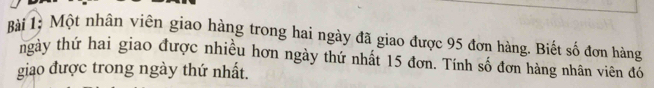 Bài 1à Một nhân viên giao hàng trong hai ngày đã giao được 95 đơn hàng. Biết số đơn hàng 
ngày thứ hai giao được nhiều hơn ngày thứ nhất 15 đơn. Tính số đơn hàng nhân viên đó 
giao được trong ngày thứ nhất.