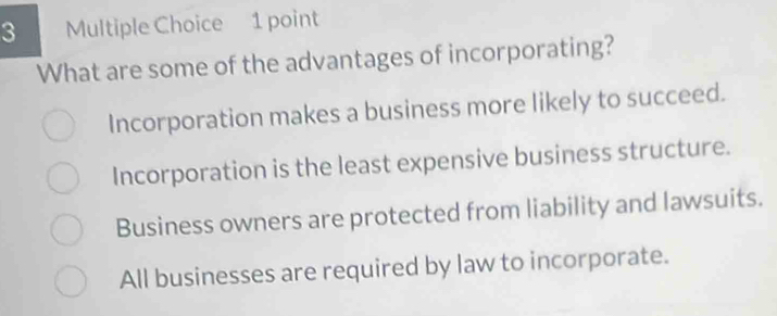 What are some of the advantages of incorporating?
Incorporation makes a business more likely to succeed.
Incorporation is the least expensive business structure.
Business owners are protected from liability and lawsuits.
All businesses are required by law to incorporate.