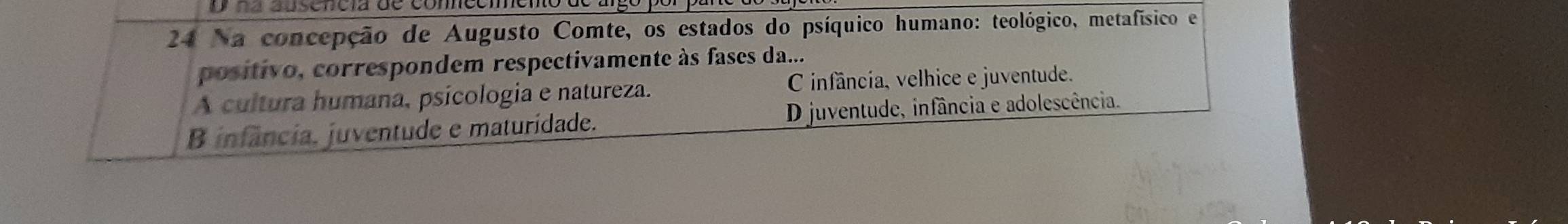 na absencia de comncón
24 Na concepção de Augusto Comte, os estados do psíquico humano: teológico, metafísico e
positivo, correspondem respectivamente às fases da...
A cultura humana, psícologia e natureza. C infâncía, velhice e juventude.
B infância. juventude e maturidade. D juventude, infância e adolescência.