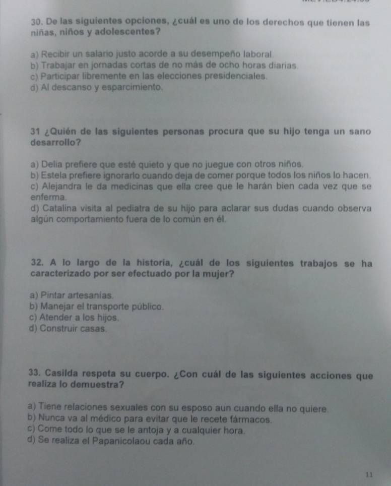 De las siguientes opciones, ¿cuál es uno de los derechos que tienen las
niñas, niños y adolescentes?
a) Recibir un salario justo acorde a su desempeño laboral.
b) Trabajar en jornadas cortas de no más de ocho horas diarias.
c) Participar libremente en las elecciones presidenciales.
d) Al descanso y esparcimiento.
31 ¿Quién de las siguientes personas procura que su hijo tenga un sano
desarrollo?
a) Delia prefiere que esté quieto y que no juegue con otros niños.
b) Estela prefiere ignorarlo cuando deja de comer porque todos los niños lo hacen.
c) Alejandra le da medicinas que ella cree que le harán bien cada vez que se
enferma.
d) Catalina visita al pediatra de su hijo para aclarar sus dudas cuando observa
algún comportamiento fuera de lo común en él.
32. A lo largo de la historia, ¿cuál de los siguientes trabajos se ha
caracterizado por ser efectuado por la mujer?
a) Pintar artesanias.
b) Manejar el transporte público.
c) Atender a los hijos.
d) Construir casas.
33. Casilda respeta su cuerpo. ¿Con cuál de las siguientes acciones que
realiza lo demuestra?
a) Tiene relaciones sexuales con su esposo aun cuando ella no quiere.
b) Nunca va al médico para evitar que le recete fármacos.
c) Come todo lo que se le antoja y a cualquier hora.
d) Se realiza el Papanicolaou cada año.
11