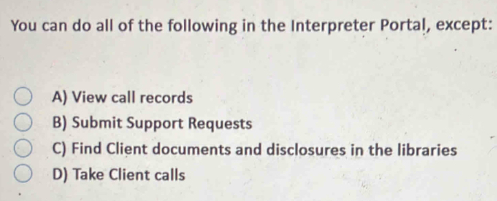 You can do all of the following in the Interpreter Portal, except:
A) View call records
B) Submit Support Requests
C) Find Client documents and disclosures in the libraries
D) Take Client calls