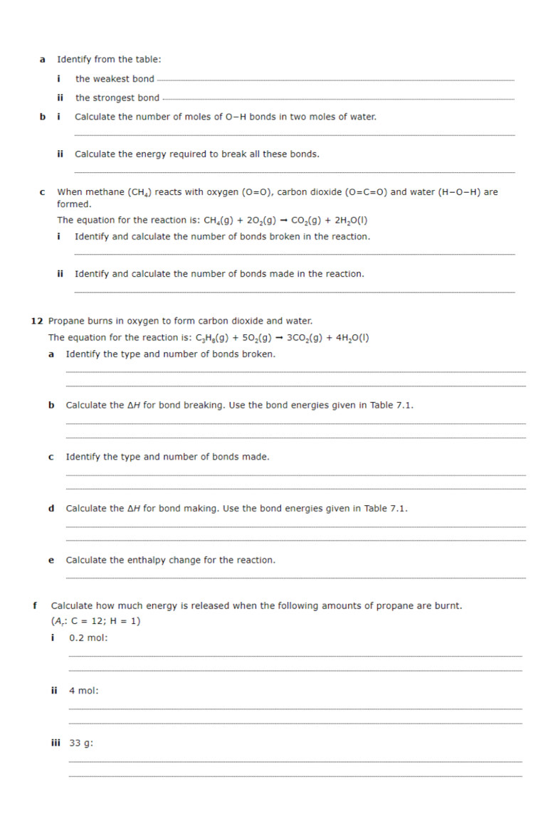 a Identify from the table: 
i the weakest bond_ 
i the strongest bond_ 
b ⅱ Calculate the number of moles of O−H bonds in two moles of water. 
_ 
i Calculate the energy required to break all these bonds. 
_ 
c When methane ( (CH_4) reacts with oxygen (0=0) , carbon dioxide (0=C=0) and water (H-O-H) are 
formed. 
The equation for the reaction is: CH_4(g)+2O_2(g)to CO_2(g)+2H_2O(l)
ⅱ Identify and calculate the number of bonds broken in the reaction. 
_ 
i Identify and calculate the number of bonds made in the reaction. 
_ 
12 Propane burns in oxygen to form carbon dioxide and water. 
The equation for the reaction is: C_3H_8(g)+5O_2(g)to 3CO_2(g)+4H_2O(l)
a Identify the type and number of bonds broken. 
_ 
_ 
b Calculate the ΔH for bond breaking. Use the bond energies given in Table 7.1. 
_ 
_ 
cIdentify the type and number of bonds made. 
_ 
_ 
d Calculate the ΔH for bond making. Use the bond energies given in Table 7.1. 
_ 
_ 
e Calculate the enthalpy change for the reaction. 
_ 
f Calculate how much energy is released when the following amounts of propane are burnt.
(A;C=12;H=1)
i 0.2 mol : 
_ 
_ 
ⅱ 4 mol : 
_ 
_ 
ⅲ 33 g : 
_ 
_