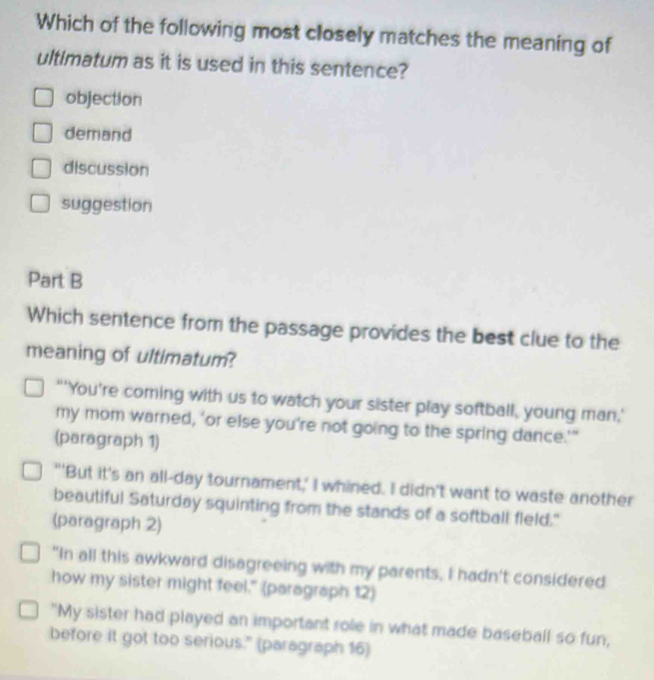 Which of the following most closely matches the meaning of
ultimatum as it is used in this sentence?
objection
demand
discussion
suggestion
Part B
Which sentence from the passage provides the best clue to the
meaning of ultimatum?
"'You're coming with us to watch your sister play softball, young man,'
my mom warned, 'or else you're not going to the spring dance.'"
(paragraph 1)
"'But it's an all-day tournament,' I whined. I didn't want to waste another
beautiful Saturday squinting from the stands of a softball field."
(paragraph 2)
"In all this awkward disagreeing with my parents, I hadn't considered
how my sister might feel." (paragraph 12)
"My sister had played an important role in what made baseball so fun,
before it got too serious." (paragraph 16)