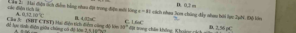 D. 0,2 m
các điện tích là:
Cầu 2: Hai điện tích điểm bằng nhau đặt trong điện môi lỏng varepsilon =81 cách nhau 3cm chúng đầy nhau bởi lực 2μN. Độ lớn
A. 0,52.10^(-7)C B. 4,02nC C. 1,6nC
Câu 3: (SBT CTST) Hai điện tích điểm cùng độ lớn 10^(-9)
D. 2,56 pC
để lực tính điện giữa chúng có độ lớn 2,5.10^(-6)N ? đặt trong chân không. Khoảng cách giữ
A 0.06 cm