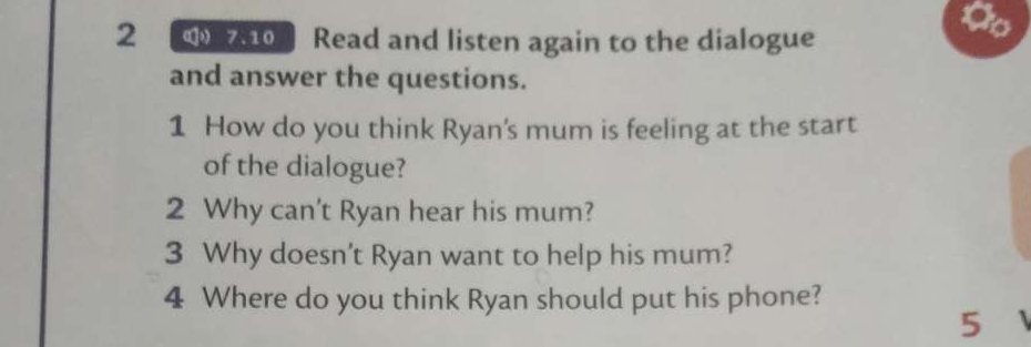 a 
2 7.10 Read and listen again to the dialogue 
and answer the questions. 
1 How do you think Ryan's mum is feeling at the start 
of the dialogue? 
2 Why can't Ryan hear his mum? 
3 Why doesn't Ryan want to help his mum? 
4 Where do you think Ryan should put his phone? 
5