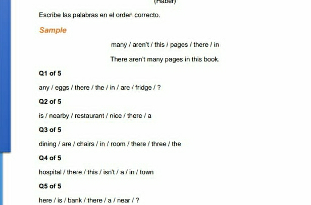 (Haber) 
Escribe las palabras en el orden correcto. 
Sample 
many / aren't / this / pages / there / in 
There aren't many pages in this book. 
Q1 of 5 
any / eggs / there / the / in / are / fridge / ? 
Q2 of 5 
is / nearby / restaurant / nice / there / a 
Q3 of 5 
dining / are / chairs / in / room / there / three / the 
Q4 of 5 
hospital / there / this / isn't / a / in / town 
Q5 of 5 
here / is / bank / there / a / near / ?