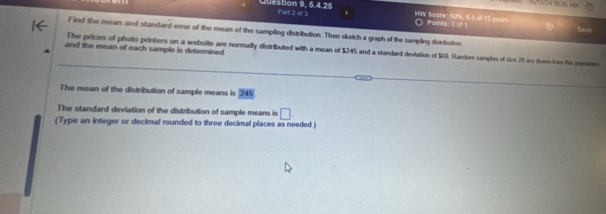 Question 9, 5.4.25 
10/17/24 10-26 AM 
Part 2 of 3 Points: 0 of 1 
HW Score: 50%, 6.5 of 13 points Save 
Find the mean and standard error of the mean of the sampling distribution. Then sketch a graph of the sampling distribution 
and the mean of each sample is determined 
The prices of photo printers on a website are normally distributed with a mean of $245 and a standard deviation of $60. Random samples of size 28 are drawn from this populotion 
The mean of the distribution of sample means is 245
The standard deviation of the distribution of sample means is □. 
(Type an integer or decimal rounded to three decimal places as needed.)