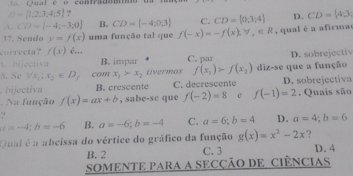 Qual é o contradommo o
D= 1;2;3;4;5 ?
A. CD= -4;-3;0 B. CD= -4;0;3 C. CD= 0;3;4 D. CD= 4;3;
37. Sendo y=f(x) uma função tal que f(-x)=-f(x); forall _x∈ R , qual é a afirmae
correcta? f(x) é...
A. bijectiva B. impar C. par D. sobrejectiv
8. Sc forall x_1;x_2∈ D C com x_1>x_2 tivermos f(x_1)>f(x_2) diz-se que a função. bijectiva B. crescente C. decrescente D. sobrejectiva
Na função f(x)=ax+b , sabe-se que f(-2)=8 e f(-1)=2. Quais são
?
a=-4; b=-6 B. a=-6; b=-4 C. a=6; b=4 D. a=4; b=6
Qual é a abcissa do vértice do gráfico da função g(x)=x^2-2x ?
B. 2 C. 3 D. 4
SOMENTE PARA A SECÇÃO DE CIÊNCiAS