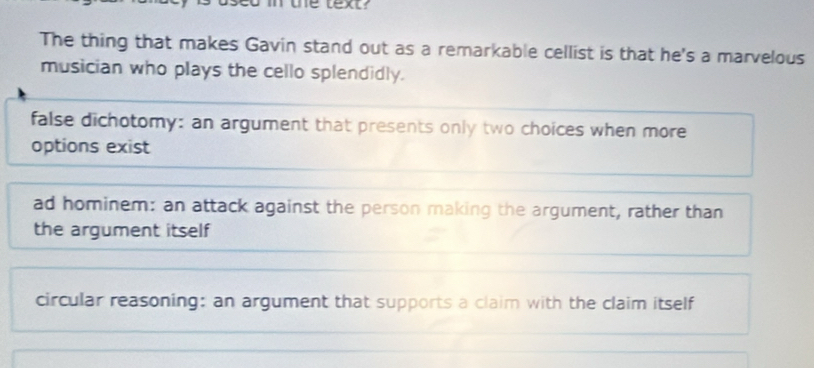 the lext?
The thing that makes Gavin stand out as a remarkable cellist is that he's a marvelous
musician who plays the cello splendidly.
false dichotomy: an argument that presents only two choices when more
options exist
ad hominem: an attack against the person making the argument, rather than
the argument itself
circular reasoning: an argument that supports a claim with the claim itself