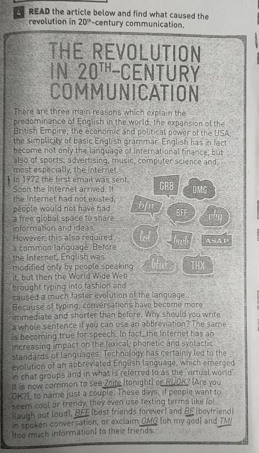 READ the article below and find what caused the
revolution in 20^(th) -century communication.
THE REVOLUTION
N 20^(TH)-C ENTURY
COMMUNICATION
There are three main reasons which explain the
predominance of English in the world; the expansion of the
British Empire; the economic and political power of the USA;
the simplicity of basic English grammar. English has in fact
become not only the language of international finance, but
also of sports, advertising, music, computer science and,
most especially, the Internet
In 1972 the first email was sen
Soon the Internet arrived. If
the Internet had not existed,
people would not have had 
a free global space to share
information and ideas.
However, this also required
a common language. Before
the Internet, English was
modified only by people speak
it, but then the World Wide We
brought typing into fashion and
caused a much faster evolution of the language
Because of typing, conversations have become more
immediate and shorter than before. Why should you write
a whole sentence if you can use an abbreviation? The same
is becoming true for speech. In fact, the Internet has an
increasing impact on the lexical, phonetic and syntactic
standards of languages. Technology has certainly led to the
evolution of an abbreviated English language, which emerged
in chat groups and in what is referred to as the 'virtual world'.
It is now common to see 2nite (tonight) or RUOK? (Are you
OK?), to name just a couple. These days, if people want to
seem cool or trendy, they even use texting terms like lo!
(laugh out loud), BFF (best friends forever) and BF (boyfriend)
in spoken conversation, or exclaim OMG (oh my god) and TM!
[too much information] to their friends.