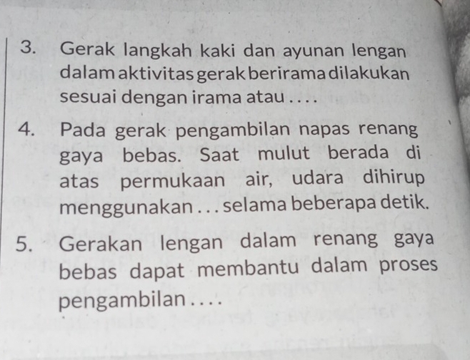 Gerak langkah kaki dan ayunan lengan 
dalam aktivitas gerak berirama dilakukan 
sesuai dengan irama atau . . . . 
4. Pada gerak pengambilan napas renang 
gaya bebas. Saat mulut berada di 
atas permukaan air, udara dihirup 
menggunakan . . . selama beberapa detik. 
5. Gerakan lengan dalam renang gaya 
bebas dapat membantu dalam proses 
pengambilan . . . .