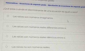 ã o grado 
Matemáticas - Ecuaciones de segundo grado - Ejercitación de ecuaciones de segundo grade
¿Qué pasa cuándo el discriminante de una ecuación es igual a cero?
Las raíces son números imaginarios
Las raíces son números reales diferentes entre sí.
Las raíces son números reales idénticos entre sí.
Las raíces no son números reales.